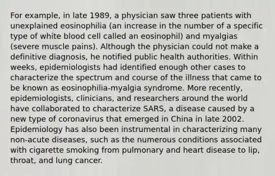 For example, in late 1989, a physician saw three patients with unexplained eosinophilia (an increase in the number of a specific type of white blood cell called an eosinophil) and myalgias (severe muscle pains). Although the physician could not make a definitive diagnosis, he notified public health authorities. Within weeks, epidemiologists had identified enough other cases to characterize the spectrum and course of the illness that came to be known as eosinophilia-myalgia syndrome. More recently, epidemiologists, clinicians, and researchers around the world have collaborated to characterize SARS, a disease caused by a new type of coronavirus that emerged in China in late 2002. Epidemiology has also been instrumental in characterizing many non-acute diseases, such as the numerous conditions associated with cigarette smoking from pulmonary and heart disease to lip, throat, and lung cancer.