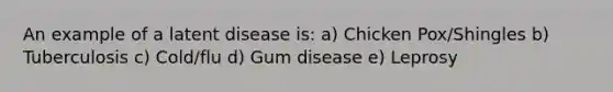 An example of a latent disease is: a) Chicken Pox/Shingles b) Tuberculosis c) Cold/flu d) Gum disease e) Leprosy