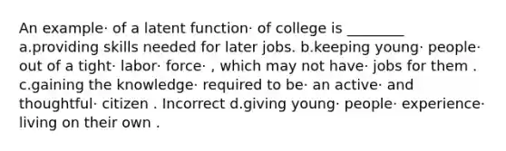 An example· of a latent function· of college is ________ a.providing skills needed for later jobs. b.keeping young· people· out of a tight· labor· force· , which may not have· jobs for them . c.gaining the knowledge· required to be· an active· and thoughtful· citizen . Incorrect d.giving young· people· experience· living on their own .