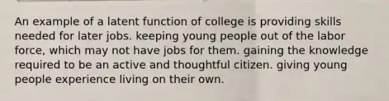 An example of a latent function of college is providing skills needed for later jobs. keeping young people out of the labor force, which may not have jobs for them. gaining the knowledge required to be an active and thoughtful citizen. giving young people experience living on their own.