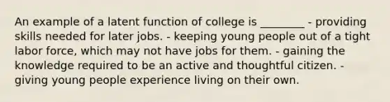 An example of a latent function of college is ________ - providing skills needed for later jobs. - keeping young people out of a tight labor force, which may not have jobs for them. - gaining the knowledge required to be an active and thoughtful citizen. - giving young people experience living on their own.