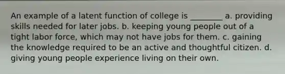 An example of a latent function of college is ________ a. providing skills needed for later jobs. b. keeping young people out of a tight labor force, which may not have jobs for them. c. gaining the knowledge required to be an active and thoughtful citizen. d. giving young people experience living on their own.