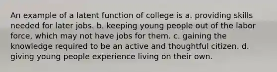 An example of a latent function of college is a. providing skills needed for later jobs. b. keeping young people out of the labor force, which may not have jobs for them. c. gaining the knowledge required to be an active and thoughtful citizen. d. giving young people experience living on their own.