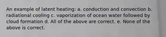 An example of latent heating: a. conduction and convection b. radiational cooling c. vaporization of ocean water followed by cloud formation d. All of the above are correct. e. None of the above is correct.