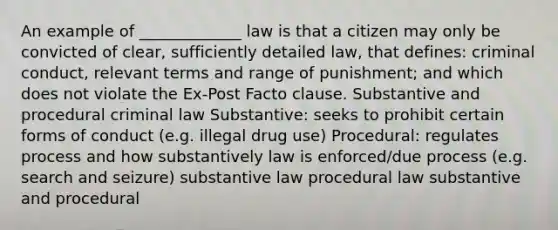 An example of _____________ law is that a citizen may only be convicted of clear, sufficiently detailed law, that defines: criminal conduct, relevant terms and range of punishment; and which does not violate the Ex-Post Facto clause. Substantive and procedural criminal law Substantive: seeks to prohibit certain forms of conduct (e.g. illegal drug use) Procedural: regulates process and how substantively law is enforced/due process (e.g. search and seizure) substantive law procedural law substantive and procedural