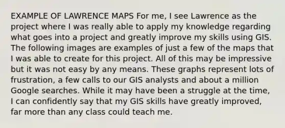 EXAMPLE OF LAWRENCE MAPS For me, I see Lawrence as the project where I was really able to apply my knowledge regarding what goes into a project and greatly improve my skills using GIS. The following images are examples of just a few of the maps that I was able to create for this project. All of this may be impressive but it was not easy by any means. These graphs represent lots of frustration, a few calls to our GIS analysts and about a million Google searches. While it may have been a struggle at the time, I can confidently say that my GIS skills have greatly improved, far more than any class could teach me.