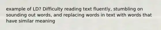 example of LD? Difficulty reading text fluently, stumbling on sounding out words, and replacing words in text with words that have similar meaning