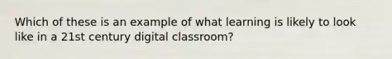 Which of these is an example of what learning is likely to look like in a 21st century digital classroom?