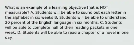 What is an example of a learning objective that is NOT measurable? A. Students will be able to sound out each letter in the alphabet in six weeks B. Students will be able to understand 20 percent of the English language in six months. C. Students will be able to complete half of their reading packets in one week. D. Students will be able to read a chapter of a novel in one day.