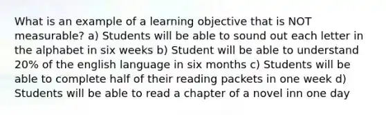 What is an example of a learning objective that is NOT measurable? a) Students will be able to sound out each letter in the alphabet in six weeks b) Student will be able to understand 20% of the english language in six months c) Students will be able to complete half of their reading packets in one week d) Students will be able to read a chapter of a novel inn one day