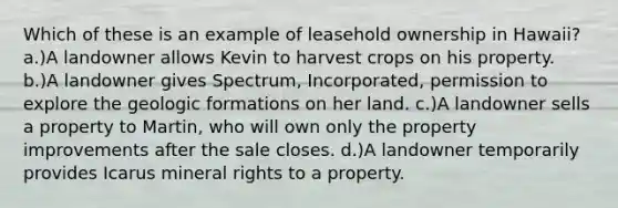 Which of these is an example of leasehold ownership in Hawaii? a.)A landowner allows Kevin to harvest crops on his property. b.)A landowner gives Spectrum, Incorporated, permission to explore the geologic formations on her land. c.)A landowner sells a property to Martin, who will own only the property improvements after the sale closes. d.)A landowner temporarily provides Icarus mineral rights to a property.