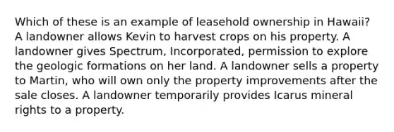 Which of these is an example of leasehold ownership in Hawaii? A landowner allows Kevin to harvest crops on his property. A landowner gives Spectrum, Incorporated, permission to explore the geologic formations on her land. A landowner sells a property to Martin, who will own only the property improvements after the sale closes. A landowner temporarily provides Icarus mineral rights to a property.