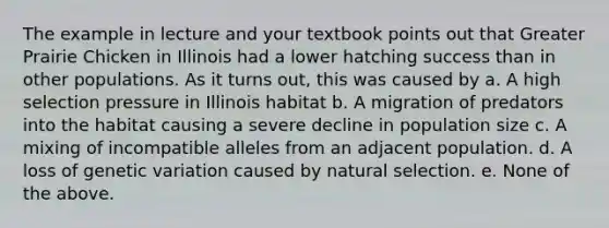 The example in lecture and your textbook points out that Greater Prairie Chicken in Illinois had a lower hatching success than in other populations. As it turns out, this was caused by a. A high selection pressure in Illinois habitat b. A migration of predators into the habitat causing a severe decline in population size c. A mixing of incompatible alleles from an adjacent population. d. A loss of genetic variation caused by natural selection. e. None of the above.