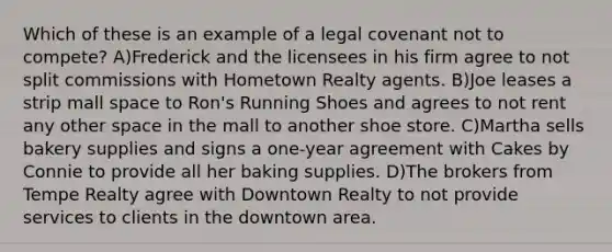 Which of these is an example of a legal covenant not to compete? A)Frederick and the licensees in his firm agree to not split commissions with Hometown Realty agents. B)Joe leases a strip mall space to Ron's Running Shoes and agrees to not rent any other space in the mall to another shoe store. C)Martha sells bakery supplies and signs a one-year agreement with Cakes by Connie to provide all her baking supplies. D)The brokers from Tempe Realty agree with Downtown Realty to not provide services to clients in the downtown area.