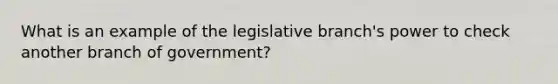 What is an example of the legislative branch's power to check another branch of government?