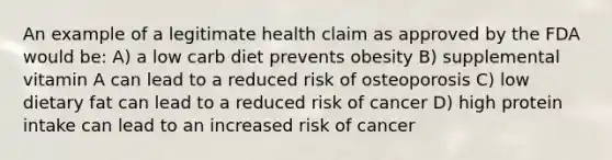 An example of a legitimate health claim as approved by the FDA would be: A) a low carb diet prevents obesity B) supplemental vitamin A can lead to a reduced risk of osteoporosis C) low dietary fat can lead to a reduced risk of cancer D) high protein intake can lead to an increased risk of cancer