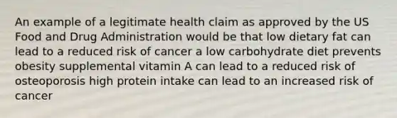 An example of a legitimate health claim as approved by the US Food and Drug Administration would be that low dietary fat can lead to a reduced risk of cancer a low carbohydrate diet prevents obesity supplemental vitamin A can lead to a reduced risk of osteoporosis high protein intake can lead to an increased risk of cancer