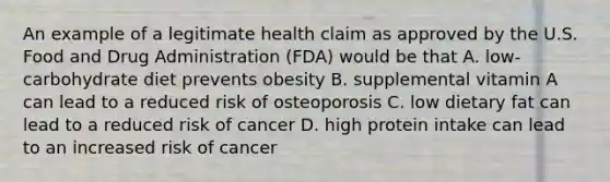 An example of a legitimate health claim as approved by the U.S. Food and Drug Administration (FDA) would be that A. low-carbohydrate diet prevents obesity B. supplemental vitamin A can lead to a reduced risk of osteoporosis C. low dietary fat can lead to a reduced risk of cancer D. high protein intake can lead to an increased risk of cancer