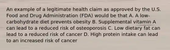 An example of a legitimate health claim as approved by the U.S. Food and Drug Administration (FDA) would be that A. A low-carbohydrate diet prevents obesity B. Supplemental vitamin A can lead to a reduced risk of osteoporosis C. Low dietary fat can lead to a reduced risk of cancer D. High protein intake can lead to an increased risk of cancer