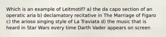 Which is an example of Leitmotif? a) the da capo section of an operatic aria b) declamatory recitative in The Marriage of Figaro c) the arioso singing style of La Traviata d) the music that is heard in Star Wars every time Darth Vader appears on screen