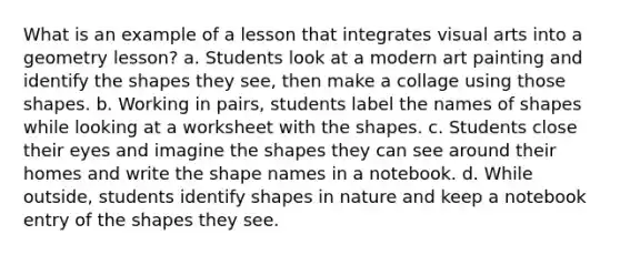 What is an example of a lesson that integrates visual arts into a geometry lesson? a. Students look at a modern art painting and identify the shapes they see, then make a collage using those shapes. b. Working in pairs, students label the names of shapes while looking at a worksheet with the shapes. c. Students close their eyes and imagine the shapes they can see around their homes and write the shape names in a notebook. d. While outside, students identify shapes in nature and keep a notebook entry of the shapes they see.