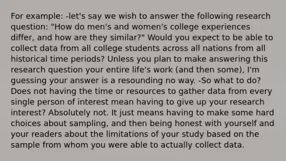 For example: -let's say we wish to answer the following research question: "How do men's and women's college experiences differ, and how are they similar?" Would you expect to be able to collect data from all college students across all nations from all historical time periods? Unless you plan to make answering this research question your entire life's work (and then some), I'm guessing your answer is a resounding no way. -So what to do? Does not having the time or resources to gather data from every single person of interest mean having to give up your research interest? Absolutely not. It just means having to make some hard choices about sampling, and then being honest with yourself and your readers about the limitations of your study based on the sample from whom you were able to actually collect data.