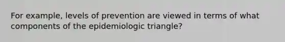 For example, levels of prevention are viewed in terms of what components of the epidemiologic triangle?