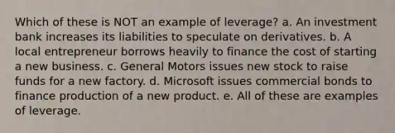 Which of these is NOT an example of leverage? a. An investment bank increases its liabilities to speculate on derivatives. b. A local entrepreneur borrows heavily to finance the cost of starting a new business. c. General Motors issues new stock to raise funds for a new factory. d. Microsoft issues commercial bonds to finance production of a new product. e. All of these are examples of leverage.