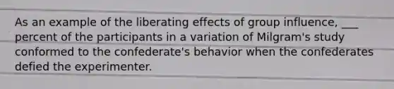 As an example of the liberating effects of group influence, ___ percent of the participants in a variation of Milgram's study conformed to the confederate's behavior when the confederates defied the experimenter.