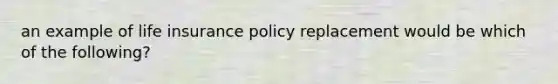 an example of life insurance policy replacement would be which of the following?