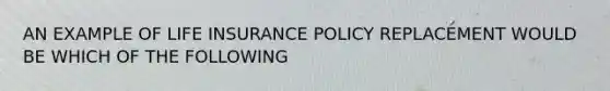 AN EXAMPLE OF LIFE INSURANCE POLICY REPLACEMENT WOULD BE WHICH OF THE FOLLOWING