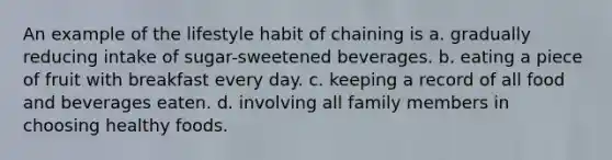 An example of the lifestyle habit of chaining is a. gradually reducing intake of sugar-sweetened beverages. b. eating a piece of fruit with breakfast every day. c. keeping a record of all food and beverages eaten. d. involving all family members in choosing healthy foods.