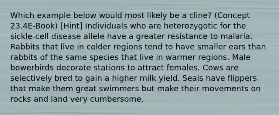 Which example below would most likely be a cline? (Concept 23.4E-Book) [Hint] Individuals who are heterozygotic for the sickle-cell disease allele have a greater resistance to malaria. Rabbits that live in colder regions tend to have smaller ears than rabbits of the same species that live in warmer regions. Male bowerbirds decorate stations to attract females. Cows are selectively bred to gain a higher milk yield. Seals have flippers that make them great swimmers but make their movements on rocks and land very cumbersome.