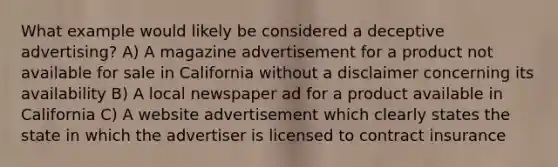 What example would likely be considered a deceptive advertising? A) A magazine advertisement for a product not available for sale in California without a disclaimer concerning its availability B) A local newspaper ad for a product available in California C) A website advertisement which clearly states the state in which the advertiser is licensed to contract insurance