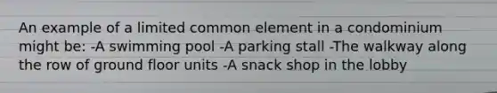 An example of a limited common element in a condominium might be: -A swimming pool -A parking stall -The walkway along the row of ground floor units -A snack shop in the lobby