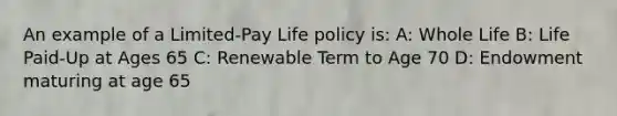 An example of a Limited-Pay Life policy is: A: Whole Life B: Life Paid-Up at Ages 65 C: Renewable Term to Age 70 D: Endowment maturing at age 65