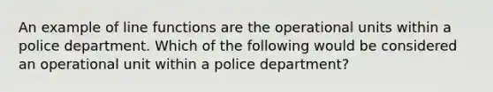 An example of line functions are the operational units within a police department. Which of the following would be considered an operational unit within a police department?