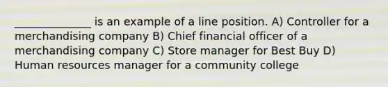 ______________ is an example of a line position. A) Controller for a merchandising company B) Chief financial officer of a merchandising company C) Store manager for Best Buy D) Human resources manager for a community college