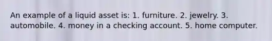 An example of a liquid asset is: 1. furniture. 2. jewelry. 3. automobile. 4. money in a checking account. 5. home computer.