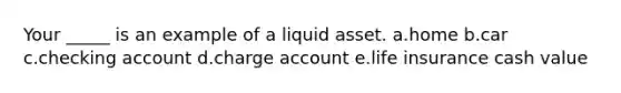 Your _____ is an example of a liquid asset. a.home b.car c.checking account d.charge account e.life insurance cash value