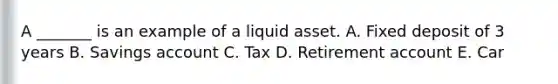 A _______ is an example of a liquid asset. A. Fixed deposit of 3 years B. Savings account C. Tax D. Retirement account E. Car