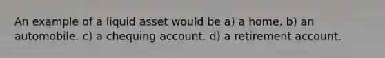 An example of a liquid asset would be a) a home. b) an automobile. c) a chequing account. d) a retirement account.