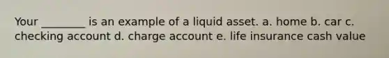 Your ________ is an example of a liquid asset. a. home b. car c. checking account d. charge account e. life insurance cash value