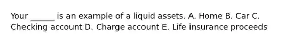 Your ______ is an example of a liquid assets. A. Home B. Car C. Checking account D. Charge account E. Life insurance proceeds