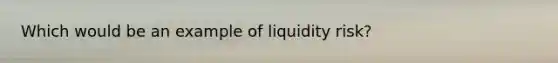 Which would be an example of liquidity risk?