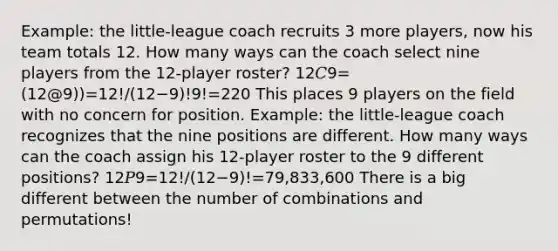 Example: the little-league coach recruits 3 more players, now his team totals 12. How many ways can the coach select nine players from the 12-player roster? 12𝐶9=(12@9))=12!/(12−9)!9!=220 This places 9 players on the field with no concern for position. Example: the little-league coach recognizes that the nine positions are different. How many ways can the coach assign his 12-player roster to the 9 different positions? 12𝑃9=12!/(12−9)!=79,833,600 There is a big different between the number of combinations and permutations!