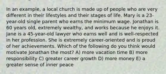 In an example, a local church is made up of people who are very different in their lifestyles and their stages of life. Mary is a 23-year-old single parent who earns the minimum wage. Jonathan is 60 years old, extremely wealthy, and works because he enjoys it. Jane is a 45-year-old lawyer who earns well and is well-respected in her profession. She is extremely career-oriented and is proud of her achievements. Which of the following do you think would motivate Jonathan the most? A) more vacation time B) more responsibility C) greater career growth D) more money E) a greater sense of inner peace