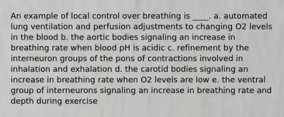 An example of local control over breathing is ____. a. automated lung ventilation and perfusion adjustments to changing O2 levels in the blood b. the aortic bodies signaling an increase in breathing rate when blood pH is acidic c. refinement by the interneuron groups of the pons of contractions involved in inhalation and exhalation d. the carotid bodies signaling an increase in breathing rate when O2 levels are low e. the ventral group of interneurons signaling an increase in breathing rate and depth during exercise