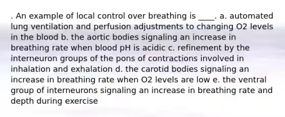 . An example of local control over breathing is ____. a. automated lung ventilation and perfusion adjustments to changing O2 levels in the blood​ b. ​the aortic bodies signaling an increase in breathing rate when blood pH is acidic c. ​refinement by the interneuron groups of the pons of contractions involved in inhalation and exhalation d. ​the carotid bodies signaling an increase in breathing rate when O2 levels are low e. ​the ventral group of interneurons signaling an increase in breathing rate and depth during exercise