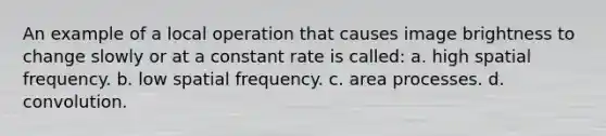 An example of a local operation that causes image brightness to change slowly or at a constant rate is called: a. high spatial frequency. b. low spatial frequency. c. area processes. d. convolution.